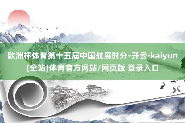 欧洲杯体育第十五届中国航展时分-开云·kaiyun(全站)体育官方网站/网页版 登录入口