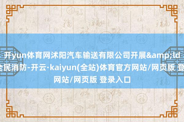 开yun体育网沭阳汽车输送有限公司开展&ldquo;全民消防-开云·kaiyun(全站)体育官方网站/网页版 登录入口
