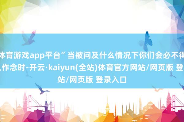 体育游戏app平台”当被问及什么情况下你们会必不得已这么作念时-开云·kaiyun(全站)体育官方网站/网页版 登录入口
