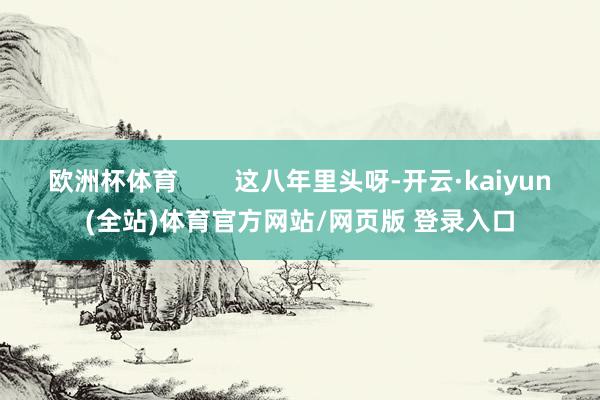 欧洲杯体育        这八年里头呀-开云·kaiyun(全站)体育官方网站/网页版 登录入口
