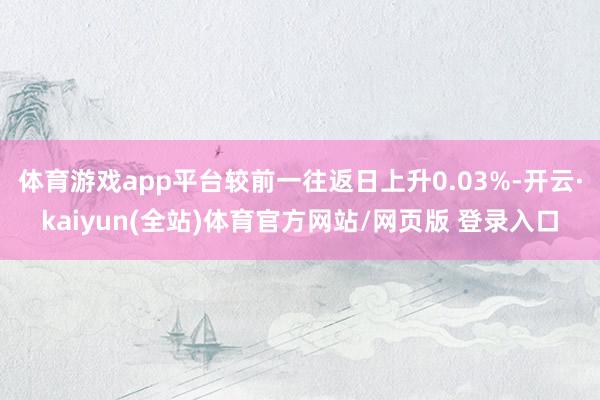 体育游戏app平台较前一往返日上升0.03%-开云·kaiyun(全站)体育官方网站/网页版 登录入口