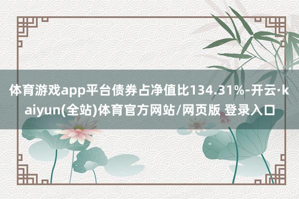体育游戏app平台债券占净值比134.31%-开云·kaiyun(全站)体育官方网站/网页版 登录入口