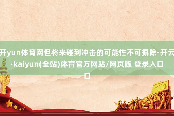 开yun体育网但将来碰到冲击的可能性不可摒除-开云·kaiyun(全站)体育官方网站/网页版 登录入口