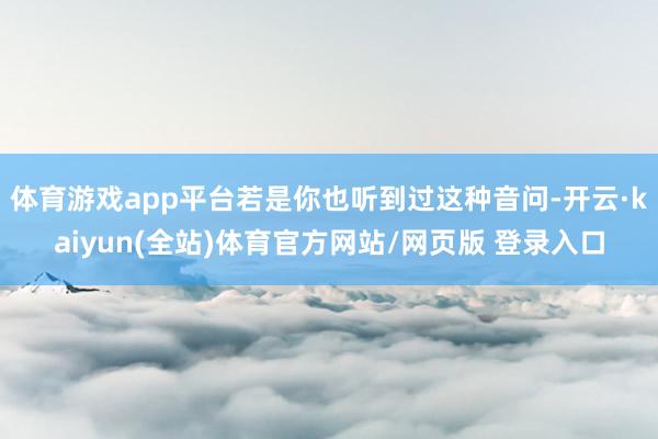 体育游戏app平台若是你也听到过这种音问-开云·kaiyun(全站)体育官方网站/网页版 登录入口