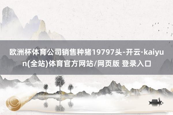 欧洲杯体育公司销售种猪19797头-开云·kaiyun(全站)体育官方网站/网页版 登录入口