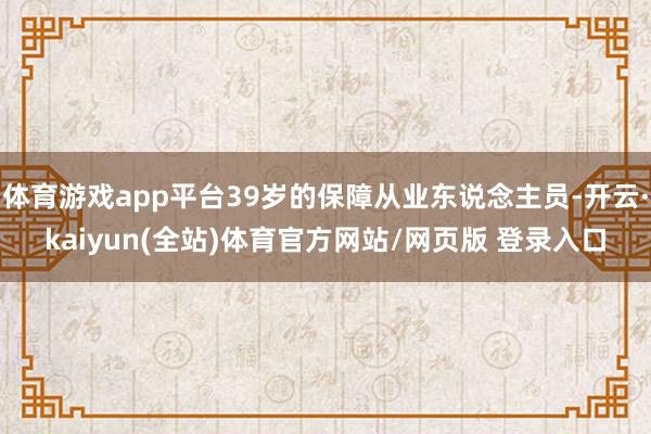 体育游戏app平台39岁的保障从业东说念主员-开云·kaiyun(全站)体育官方网站/网页版 登录入口