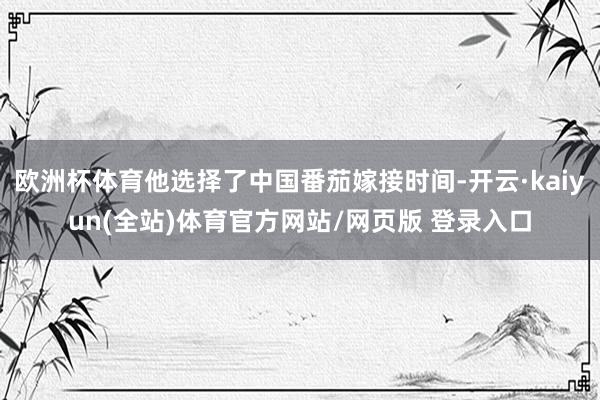 欧洲杯体育他选择了中国番茄嫁接时间-开云·kaiyun(全站)体育官方网站/网页版 登录入口