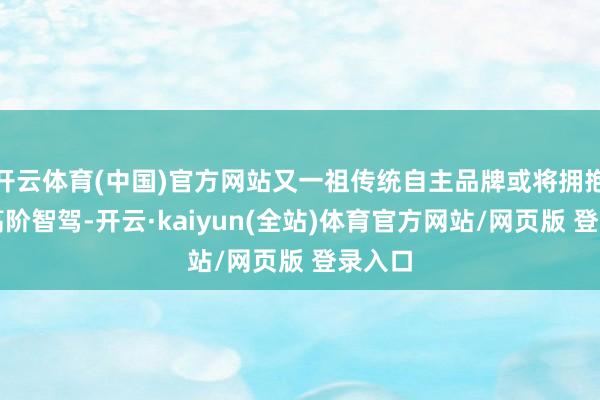开云体育(中国)官方网站又一祖传统自主品牌或将拥抱华为高阶智驾-开云·kaiyun(全站)体育官方网站/网页版 登录入口