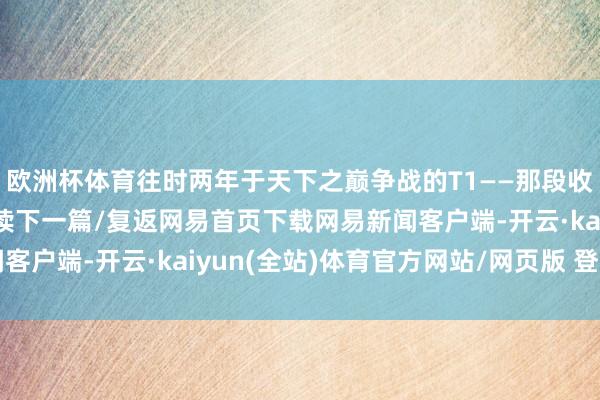 欧洲杯体育往时两年于天下之巅争战的T1——那段收成并非毒害 ​”/阅读下一篇/复返网易首页下载网易新闻客户端-开云·kaiyun(全站)体育官方网站/网页版 登录入口