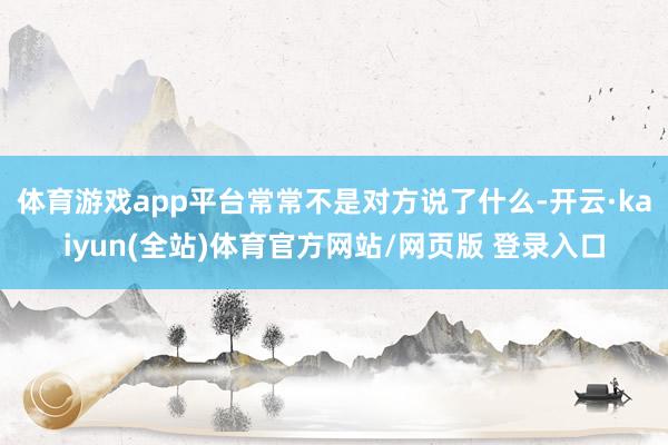 体育游戏app平台常常不是对方说了什么-开云·kaiyun(全站)体育官方网站/网页版 登录入口