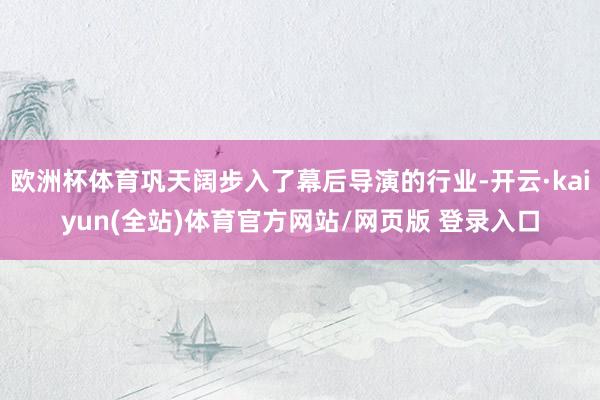欧洲杯体育巩天阔步入了幕后导演的行业-开云·kaiyun(全站)体育官方网站/网页版 登录入口