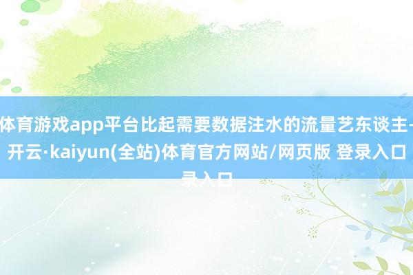 体育游戏app平台比起需要数据注水的流量艺东谈主-开云·kaiyun(全站)体育官方网站/网页版 登录入口
