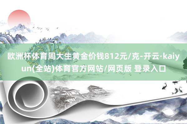 欧洲杯体育周大生黄金价钱812元/克-开云·kaiyun(全站)体育官方网站/网页版 登录入口