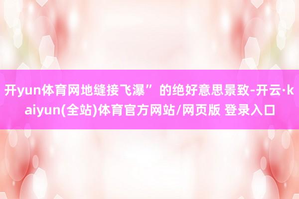 开yun体育网地缝接飞瀑” 的绝好意思景致-开云·kaiyun(全站)体育官方网站/网页版 登录入口