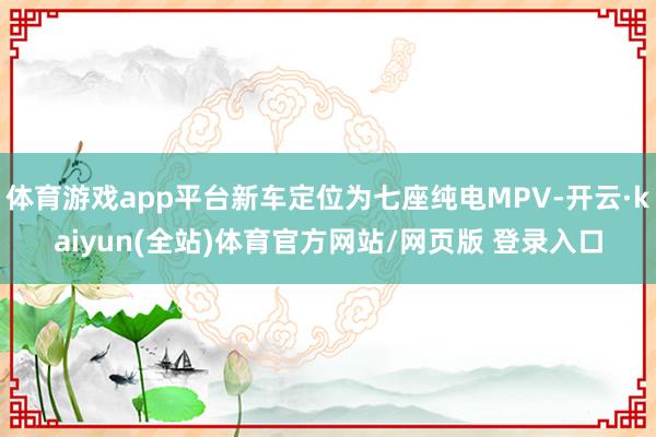 体育游戏app平台新车定位为七座纯电MPV-开云·kaiyun(全站)体育官方网站/网页版 登录入口