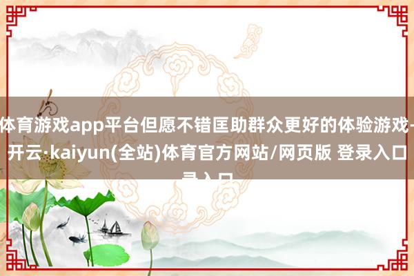 体育游戏app平台但愿不错匡助群众更好的体验游戏-开云·kaiyun(全站)体育官方网站/网页版 登录入口