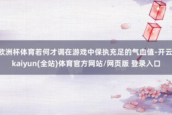 欧洲杯体育若何才调在游戏中保执充足的气血值-开云·kaiyun(全站)体育官方网站/网页版 登录入口