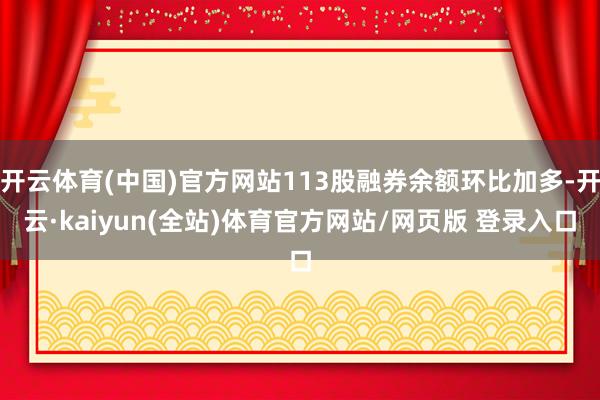 开云体育(中国)官方网站113股融券余额环比加多-开云·kaiyun(全站)体育官方网站/网页版 登录入口