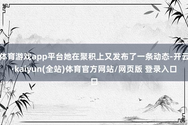 体育游戏app平台她在聚积上又发布了一条动态-开云·kaiyun(全站)体育官方网站/网页版 登录入口