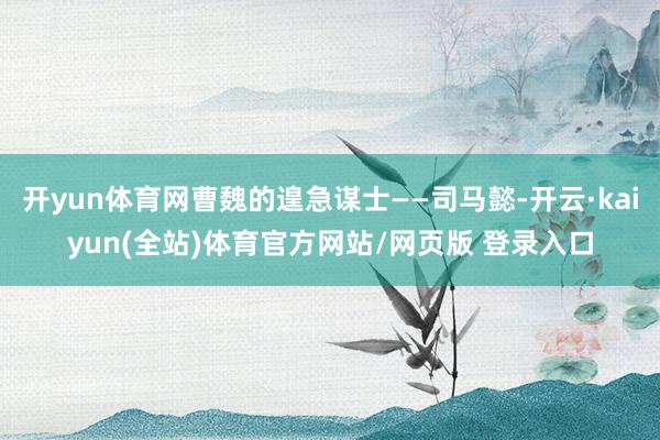 开yun体育网曹魏的遑急谋士——司马懿-开云·kaiyun(全站)体育官方网站/网页版 登录入口