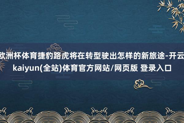 欧洲杯体育捷豹路虎将在转型驶出怎样的新旅途-开云·kaiyun(全站)体育官方网站/网页版 登录入口