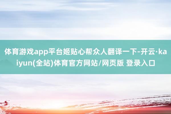 体育游戏app平台姬贴心帮众人翻译一下-开云·kaiyun(全站)体育官方网站/网页版 登录入口