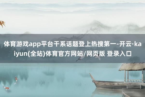体育游戏app平台干系话题登上热搜第一-开云·kaiyun(全站)体育官方网站/网页版 登录入口