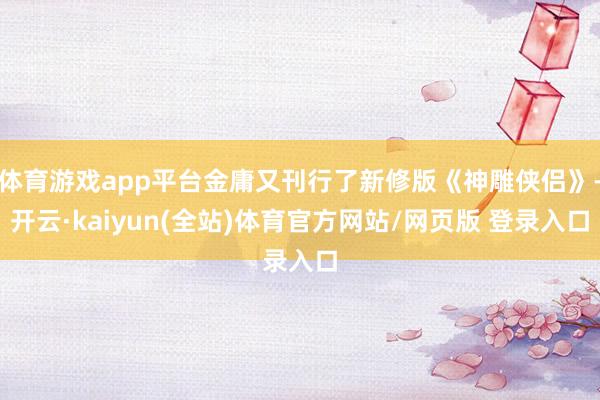 体育游戏app平台金庸又刊行了新修版《神雕侠侣》-开云·kaiyun(全站)体育官方网站/网页版 登录入口