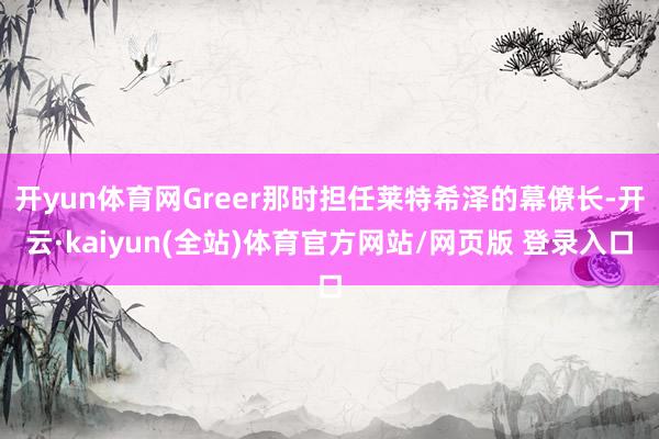 开yun体育网Greer那时担任莱特希泽的幕僚长-开云·kaiyun(全站)体育官方网站/网页版 登录入口