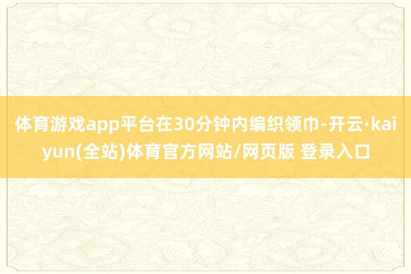 体育游戏app平台在30分钟内编织领巾-开云·kaiyun(全站)体育官方网站/网页版 登录入口