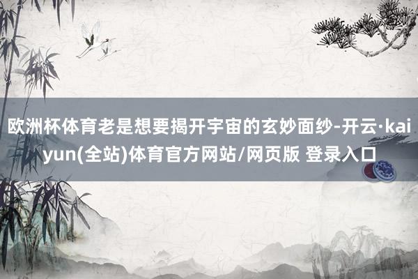 欧洲杯体育老是想要揭开宇宙的玄妙面纱-开云·kaiyun(全站)体育官方网站/网页版 登录入口