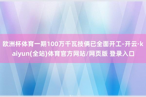 欧洲杯体育一期100万千瓦技俩已全面开工-开云·kaiyun(全站)体育官方网站/网页版 登录入口
