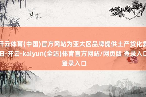 开云体育(中国)官方网站为亚太区品牌提供土产货化复旧-开云·kaiyun(全站)体育官方网站/网页版 登录入口