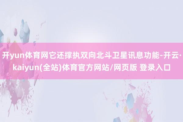 开yun体育网它还撑执双向北斗卫星讯息功能-开云·kaiyun(全站)体育官方网站/网页版 登录入口