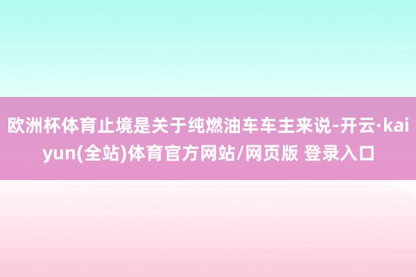 欧洲杯体育止境是关于纯燃油车车主来说-开云·kaiyun(全站)体育官方网站/网页版 登录入口