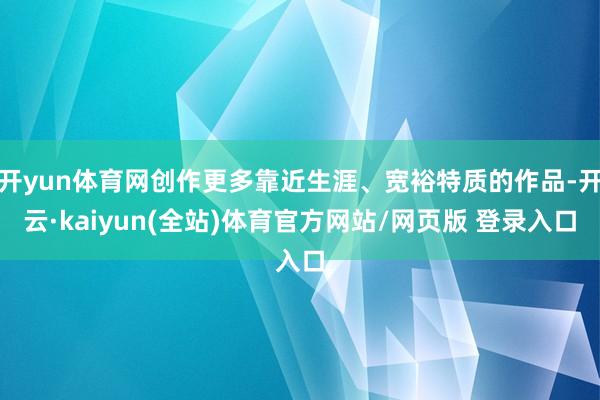 开yun体育网创作更多靠近生涯、宽裕特质的作品-开云·kaiyun(全站)体育官方网站/网页版 登录入口