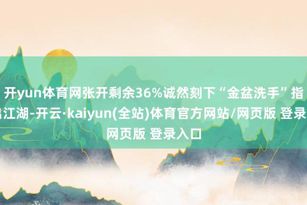 开yun体育网张开剩余36%诚然刻下“金盆洗手”指退出江湖-开云·kaiyun(全站)体育官方网站/网页版 登录入口