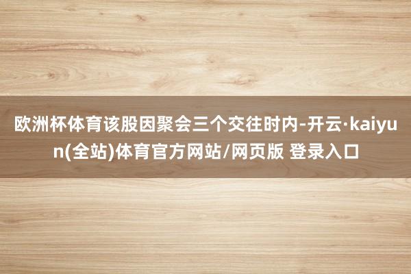 欧洲杯体育该股因聚会三个交往时内-开云·kaiyun(全站)体育官方网站/网页版 登录入口