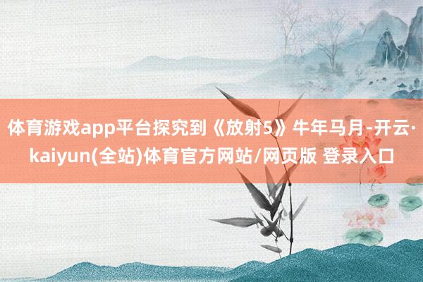体育游戏app平台探究到《放射5》牛年马月-开云·kaiyun(全站)体育官方网站/网页版 登录入口