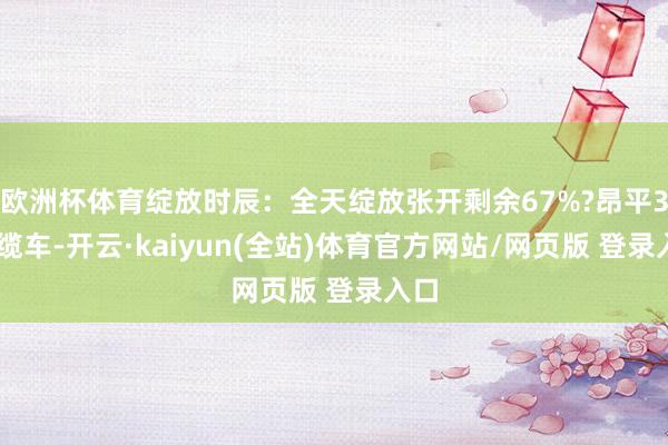 欧洲杯体育绽放时辰：全天绽放张开剩余67%?昂平360缆车-开云·kaiyun(全站)体育官方网站/网页版 登录入口