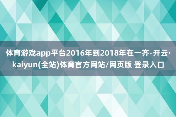 体育游戏app平台2016年到2018年在一齐-开云·kaiyun(全站)体育官方网站/网页版 登录入口
