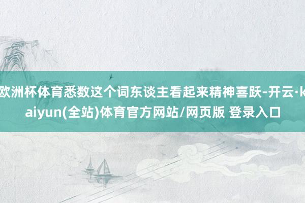 欧洲杯体育悉数这个词东谈主看起来精神喜跃-开云·kaiyun(全站)体育官方网站/网页版 登录入口