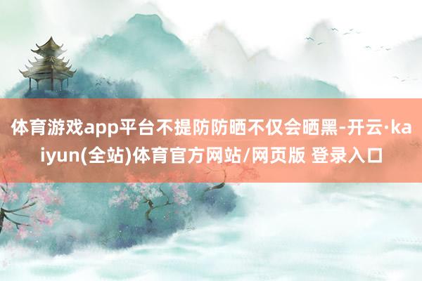 体育游戏app平台不提防防晒不仅会晒黑-开云·kaiyun(全站)体育官方网站/网页版 登录入口