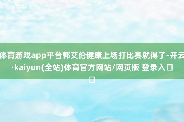 体育游戏app平台郭艾伦健康上场打比赛就得了-开云·kaiyun(全站)体育官方网站/网页版 登录入口
