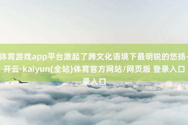体育游戏app平台激起了跨文化语境下最明锐的悠扬-开云·kaiyun(全站)体育官方网站/网页版 登录入口