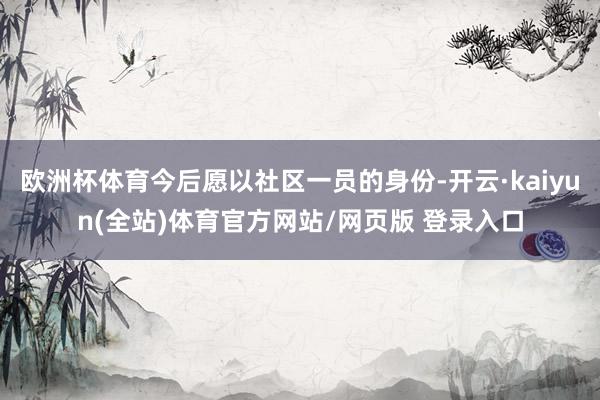 欧洲杯体育今后愿以社区一员的身份-开云·kaiyun(全站)体育官方网站/网页版 登录入口