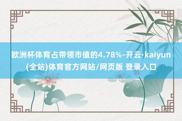 欧洲杯体育占带领市值的4.78%-开云·kaiyun(全站)体育官方网站/网页版 登录入口