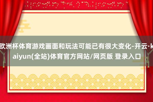 欧洲杯体育游戏画面和玩法可能已有很大变化-开云·kaiyun(全站)体育官方网站/网页版 登录入口