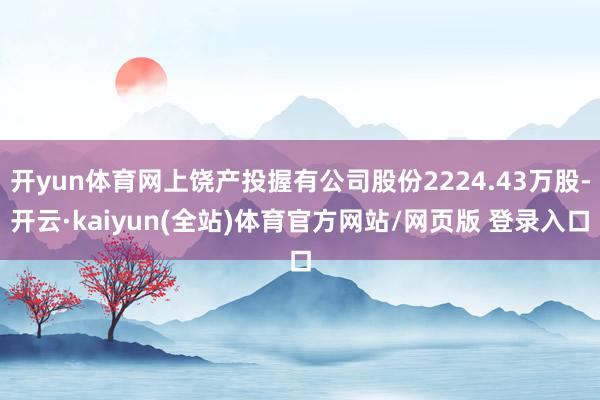 开yun体育网上饶产投握有公司股份2224.43万股-开云·kaiyun(全站)体育官方网站/网页版 登录入口