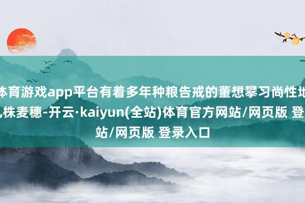 体育游戏app平台有着多年种粮告戒的董想攀习尚性地掐起几株麦穗-开云·kaiyun(全站)体育官方网站/网页版 登录入口